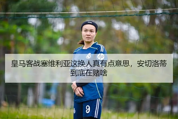 皇马客战塞维利亚这换人真有点意思，安切洛蒂到底在赌啥