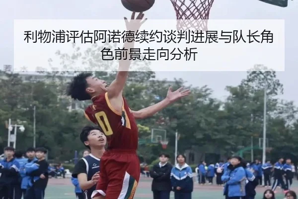 利物浦评估阿诺德续约谈判进展与队长角色前景走向分析