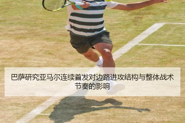 巴萨研究亚马尔连续首发对边路进攻结构与整体战术节奏的影响