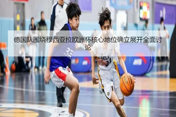 德国队围绕穆西亚拉欧洲杯核心地位确立展开全面讨论
