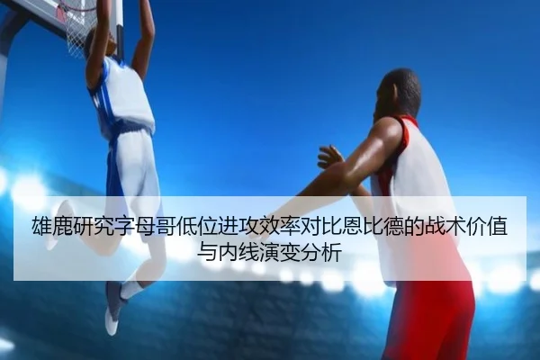 雄鹿研究字母哥低位进攻效率对比恩比德的战术价值与内线演变分析