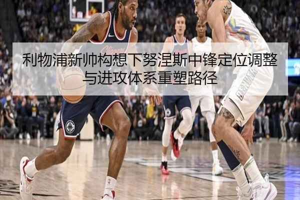 利物浦新帅构想下努涅斯中锋定位调整与进攻体系重塑路径
