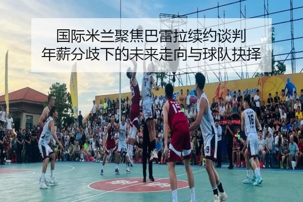 国际米兰聚焦巴雷拉续约谈判 年薪分歧下的未来走向与球队抉择