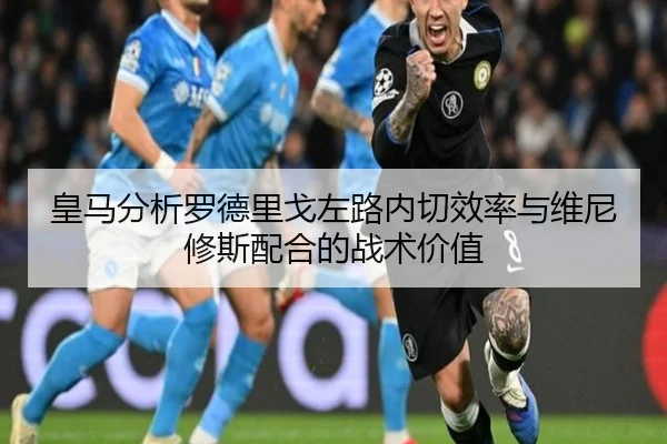 皇马分析罗德里戈左路内切效率与维尼修斯配合的战术价值