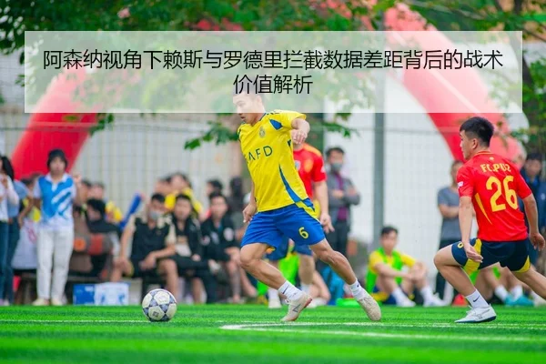 阿森纳视角下赖斯与罗德里拦截数据差距背后的战术价值解析