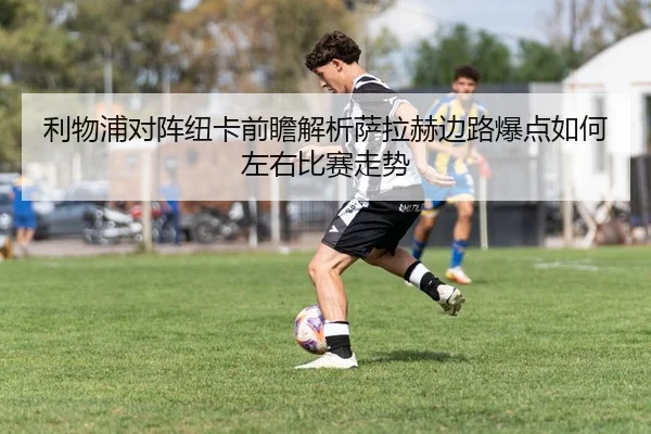 利物浦对阵纽卡前瞻解析萨拉赫边路爆点如何左右比赛走势
